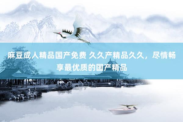麻豆成人精品国产免费 久久产精品久久，尽情畅享最优质的国产精品