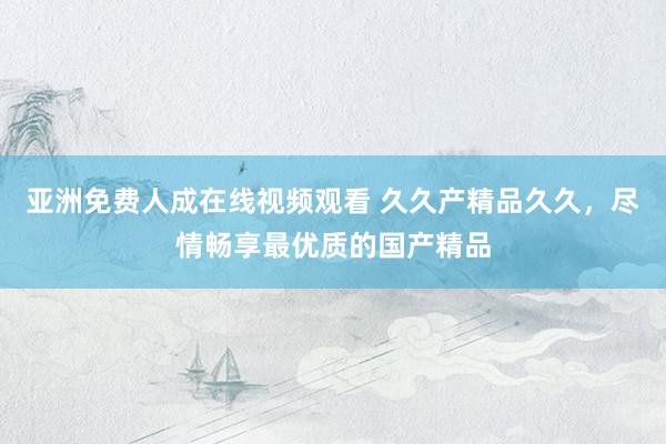 亚洲免费人成在线视频观看 久久产精品久久，尽情畅享最优质的国产精品
