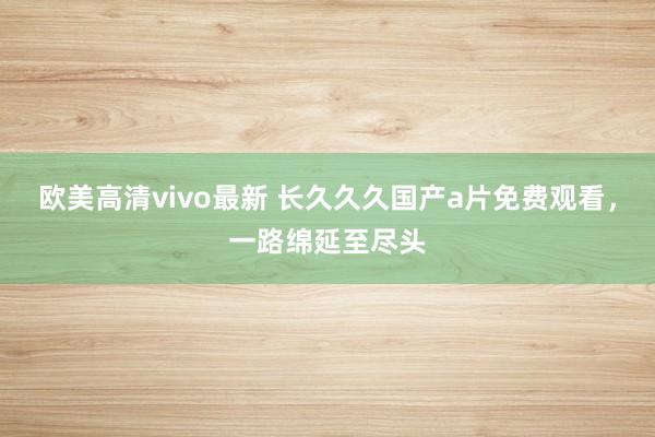 欧美高清vivo最新 长久久久国产a片免费观看，一路绵延至尽头