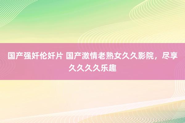 国产强奷伦奷片 国产激情老熟女久久影院，尽享久久久久乐趣