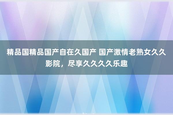 精品国精品国产自在久国产 国产激情老熟女久久影院，尽享久久久久乐趣