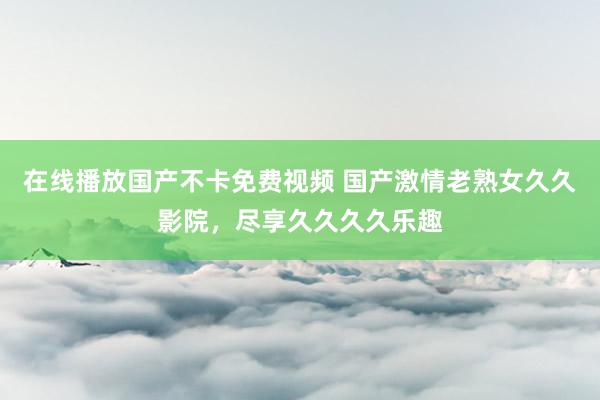 在线播放国产不卡免费视频 国产激情老熟女久久影院，尽享久久久久乐趣