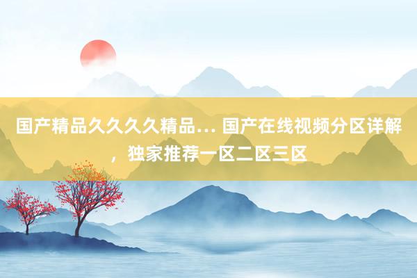 国产精品久久久久精品… 国产在线视频分区详解，独家推荐一区二区三区