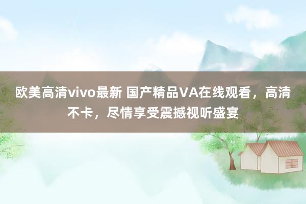 欧美高清vivo最新 国产精品VA在线观看，高清不卡，尽情享受震撼视听盛宴