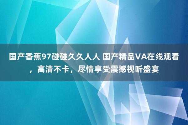 国产香蕉97碰碰久久人人 国产精品VA在线观看，高清不卡，尽情享受震撼视听盛宴