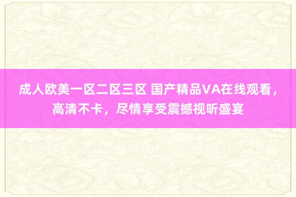 成人欧美一区二区三区 国产精品VA在线观看，高清不卡，尽情享受震撼视听盛宴