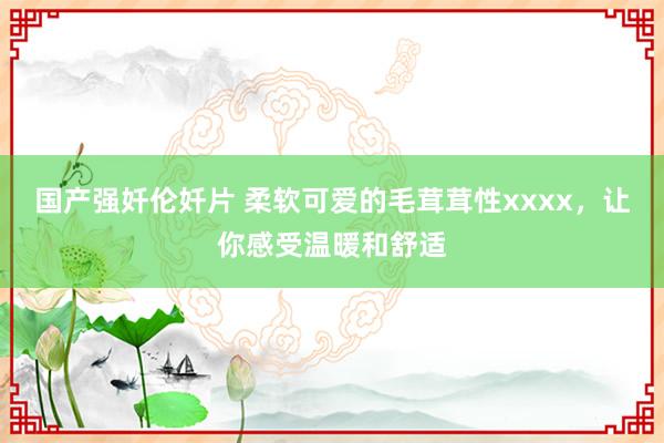 国产强奷伦奷片 柔软可爱的毛茸茸性xxxx，让你感受温暖和舒适