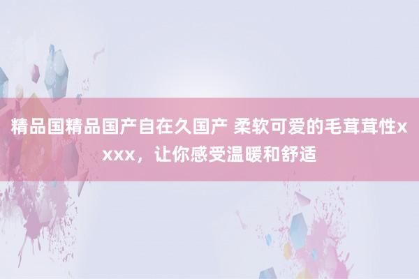 精品国精品国产自在久国产 柔软可爱的毛茸茸性xxxx，让你感受温暖和舒适