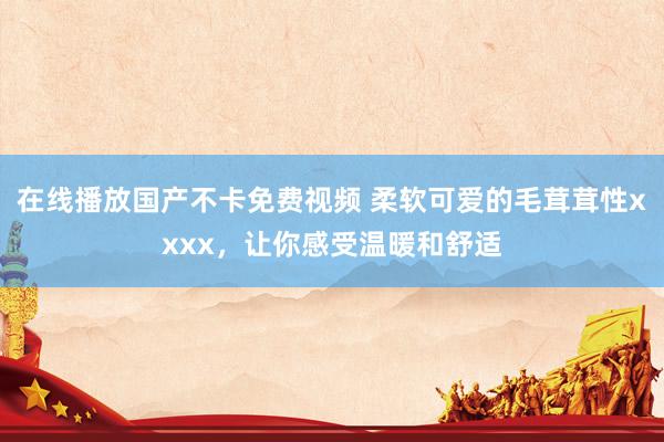 在线播放国产不卡免费视频 柔软可爱的毛茸茸性xxxx，让你感受温暖和舒适