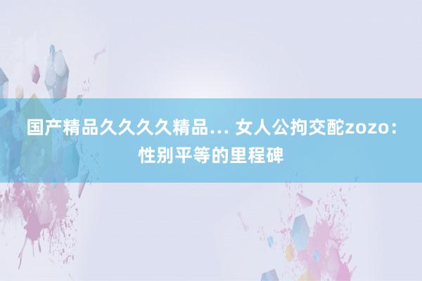 国产精品久久久久精品… 女人公拘交酡zozo：性别平等的里程碑