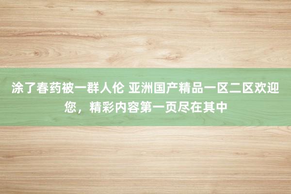 涂了春药被一群人伦 亚洲国产精品一区二区欢迎您，精彩内容第一页尽在其中