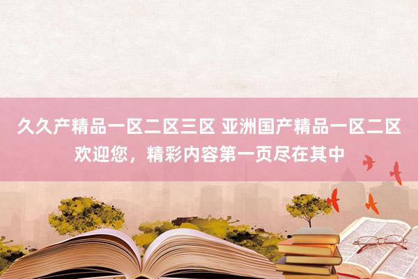 久久产精品一区二区三区 亚洲国产精品一区二区欢迎您，精彩内容第一页尽在其中