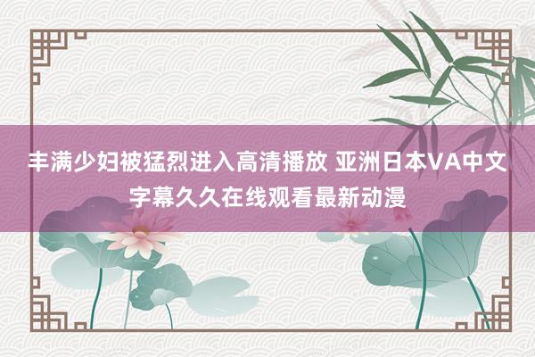 丰满少妇被猛烈进入高清播放 亚洲日本VA中文字幕久久在线观看最新动漫
