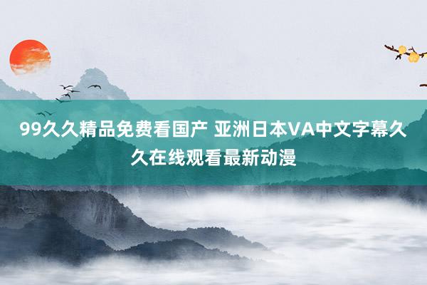 99久久精品免费看国产 亚洲日本VA中文字幕久久在线观看最新动漫