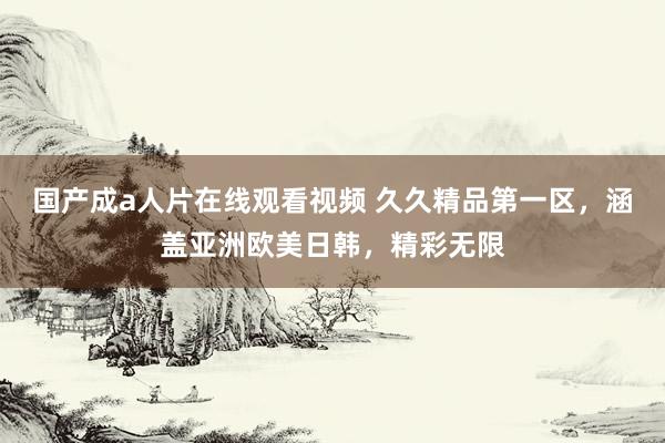 国产成a人片在线观看视频 久久精品第一区，涵盖亚洲欧美日韩，精彩无限