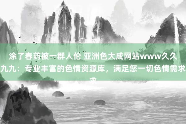 涂了春药被一群人伦 亚洲色大成网站www久久九九：专业丰富的色情资源库，满足您一切色情需求