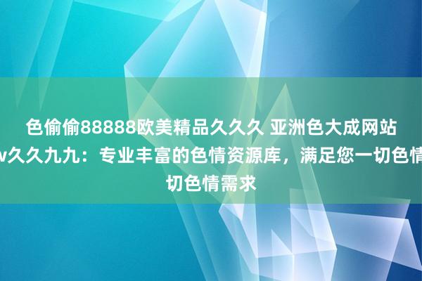色偷偷88888欧美精品久久久 亚洲色大成网站www久久九九：专业丰富的色情资源库，满足您一切色情需求
