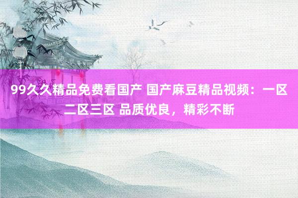99久久精品免费看国产 国产麻豆精品视频：一区二区三区 品质优良，精彩不断
