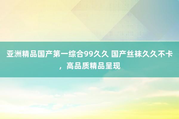 亚洲精品国产第一综合99久久 国产丝袜久久不卡，高品质精品呈现