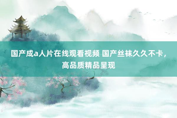 国产成a人片在线观看视频 国产丝袜久久不卡，高品质精品呈现