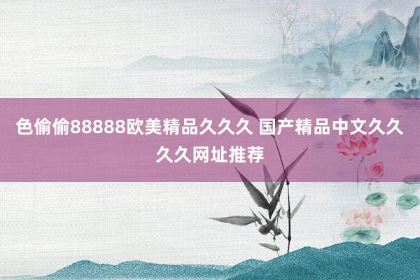 色偷偷88888欧美精品久久久 国产精品中文久久久久网址推荐