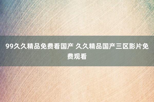 99久久精品免费看国产 久久精品国产三区影片免费观看