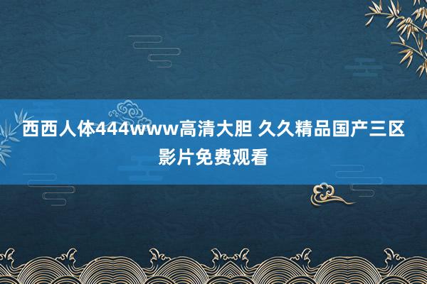 西西人体444www高清大胆 久久精品国产三区影片免费观看