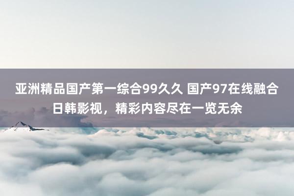 亚洲精品国产第一综合99久久 国产97在线融合日韩影视，精彩内容尽在一览无余