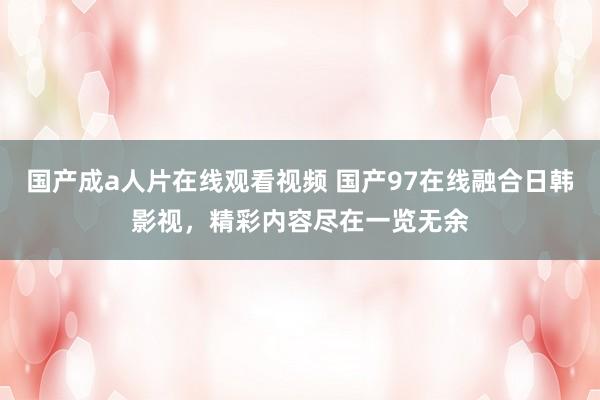 国产成a人片在线观看视频 国产97在线融合日韩影视，精彩内容尽在一览无余