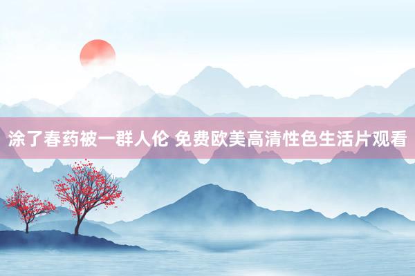 涂了春药被一群人伦 免费欧美高清性色生活片观看