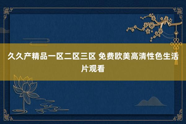 久久产精品一区二区三区 免费欧美高清性色生活片观看