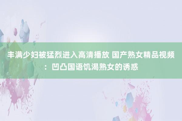 丰满少妇被猛烈进入高清播放 国产熟女精品视频：凹凸国语饥渴熟女的诱惑