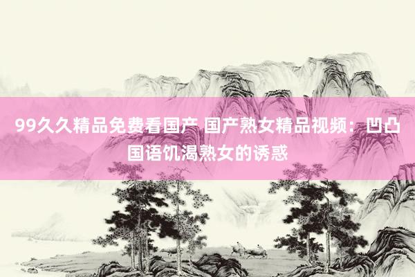 99久久精品免费看国产 国产熟女精品视频：凹凸国语饥渴熟女的诱惑