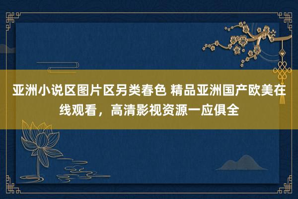 亚洲小说区图片区另类春色 精品亚洲国产欧美在线观看，高清影视资源一应俱全