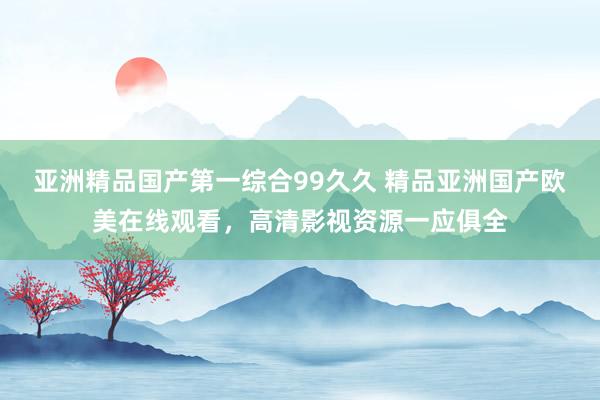 亚洲精品国产第一综合99久久 精品亚洲国产欧美在线观看，高清影视资源一应俱全