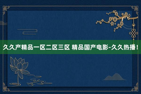 久久产精品一区二区三区 精品国产电影-久久热播！