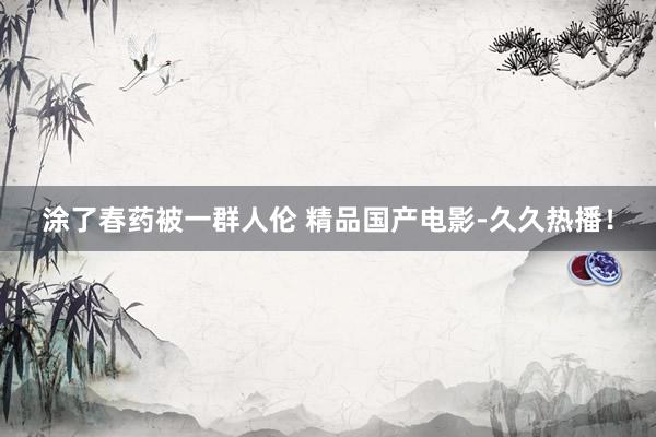涂了春药被一群人伦 精品国产电影-久久热播！