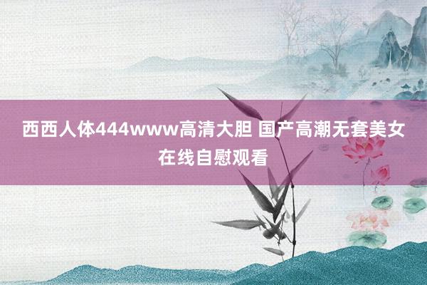 西西人体444www高清大胆 国产高潮无套美女在线自慰观看