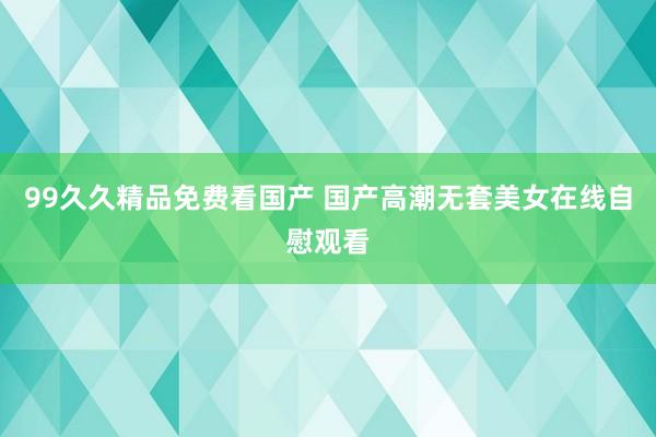 99久久精品免费看国产 国产高潮无套美女在线自慰观看