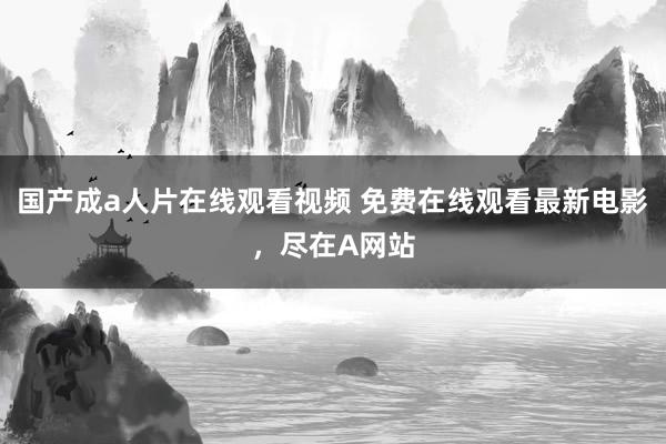 国产成a人片在线观看视频 免费在线观看最新电影，尽在A网站