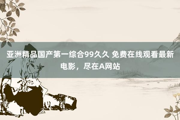 亚洲精品国产第一综合99久久 免费在线观看最新电影，尽在A网站