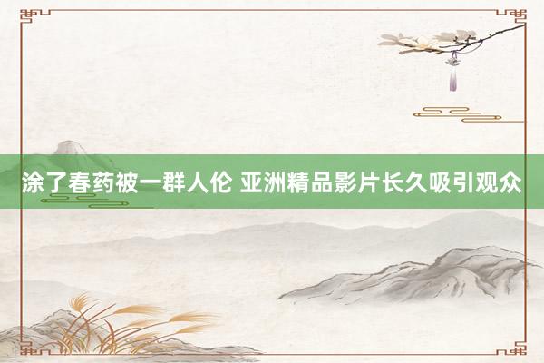 涂了春药被一群人伦 亚洲精品影片长久吸引观众