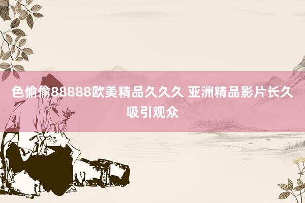 色偷偷88888欧美精品久久久 亚洲精品影片长久吸引观众