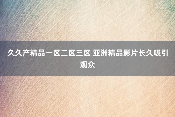 久久产精品一区二区三区 亚洲精品影片长久吸引观众