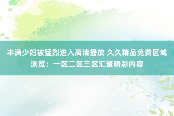 丰满少妇被猛烈进入高清播放 久久精品免费区域浏览：一区二区三区汇聚精彩内容