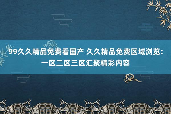 99久久精品免费看国产 久久精品免费区域浏览：一区二区三区汇聚精彩内容