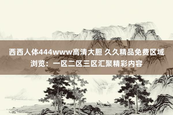 西西人体444www高清大胆 久久精品免费区域浏览：一区二区三区汇聚精彩内容