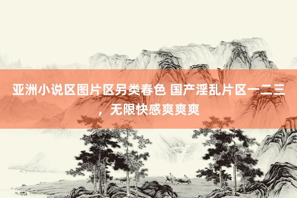 亚洲小说区图片区另类春色 国产淫乱片区一二三，无限快感爽爽爽