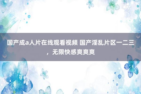 国产成a人片在线观看视频 国产淫乱片区一二三，无限快感爽爽爽