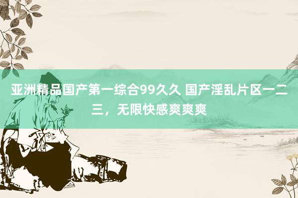 亚洲精品国产第一综合99久久 国产淫乱片区一二三，无限快感爽爽爽